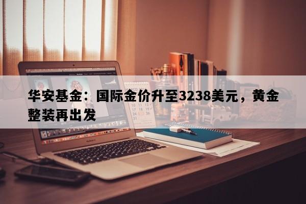 华安基金：国际金价升至3238美元，黄金整装再出发