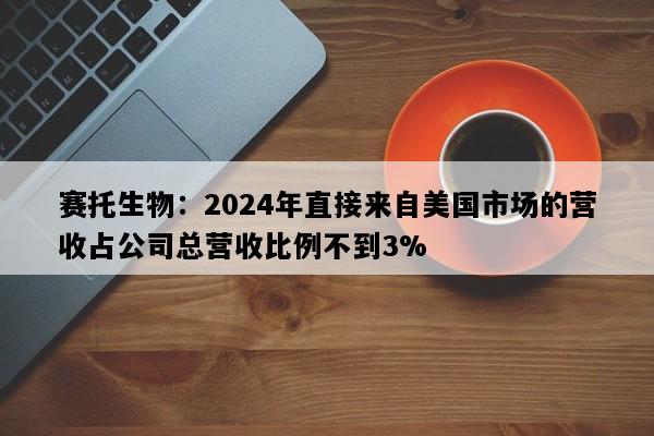 赛托生物：2024年直接来自美国市场的营收占公司总营收比例不到3%
