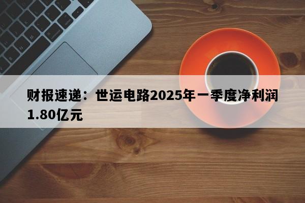 财报速递：世运电路2025年一季度净利润1.80亿元