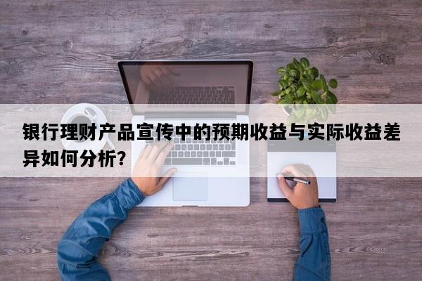 银行理财产品宣传中的预期收益与实际收益差异如何分析？