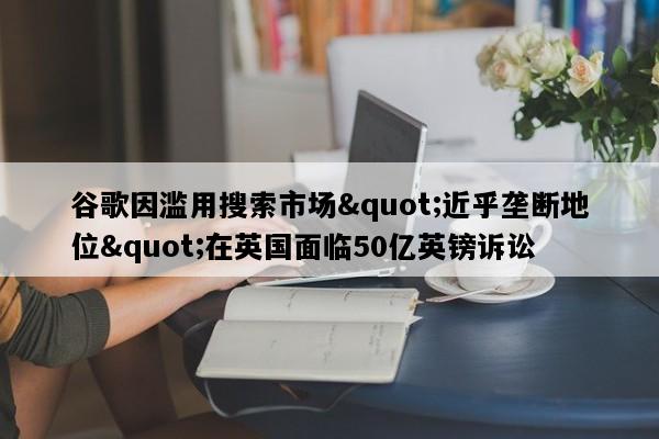 谷歌因滥用搜索市场"近乎垄断地位"在英国面临50亿英镑诉讼