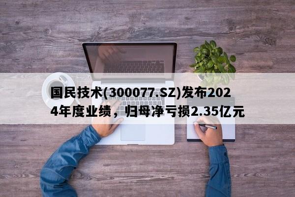 国民技术(300077.SZ)发布2024年度业绩，归母净亏损2.35亿元