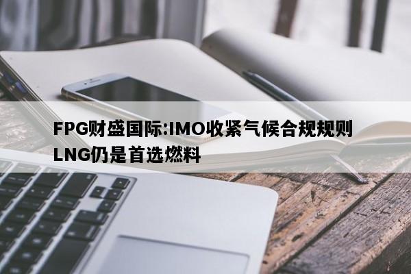 FPG财盛国际:IMO收紧气候合规规则 LNG仍是首选燃料