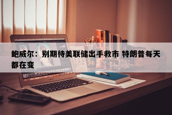 鲍威尔：别期待美联储出手救市 特朗普每天都在变