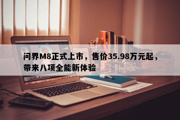 问界M8正式上市，售价35.98万元起，带来八项全能新体验
