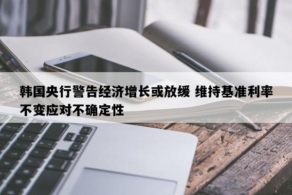 韩国央行警告经济增长或放缓 维持基准利率不变应对不确定性