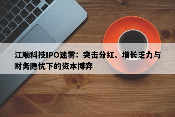 江顺科技IPO迷雾：突击分红、增长乏力与财务隐忧下的资本博弈