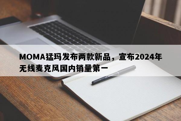 MOMA猛玛发布两款新品，宣布2024年无线麦克风国内销量第一