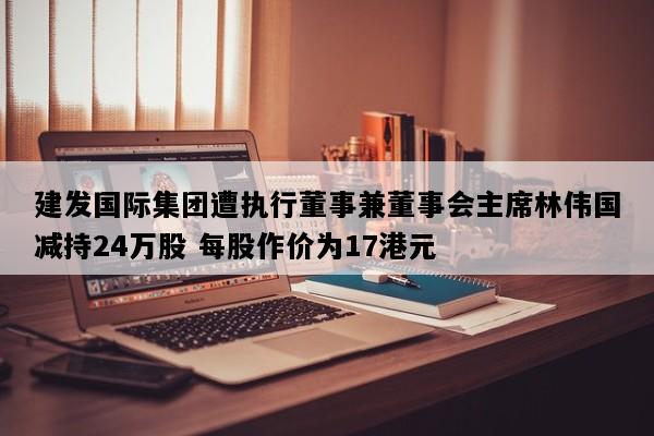 建发国际集团遭执行董事兼董事会主席林伟国减持24万股 每股作价为17港元