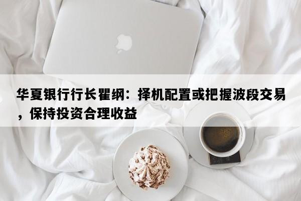 华夏银行行长瞿纲：择机配置或把握波段交易，保持投资合理收益