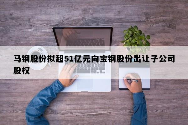 马钢股份拟超51亿元向宝钢股份出让子公司股权