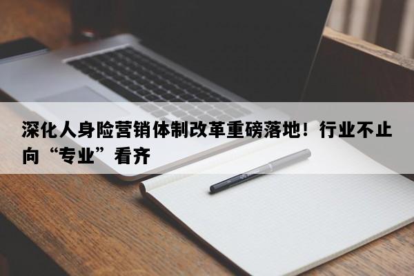 深化人身险营销体制改革重磅落地！行业不止向“专业”看齐
