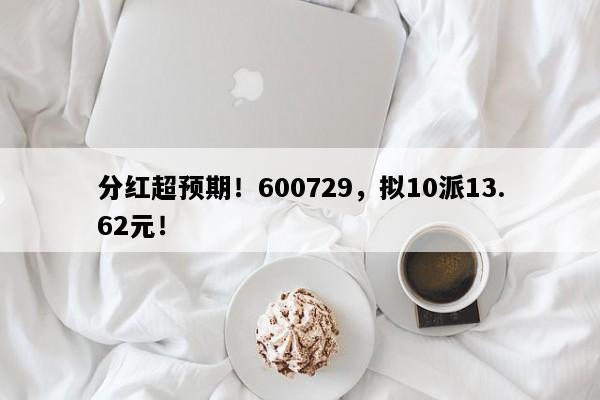 分红超预期！600729，拟10派13.62元！