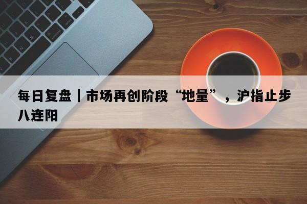 每日复盘｜市场再创阶段“地量”，沪指止步八连阳
