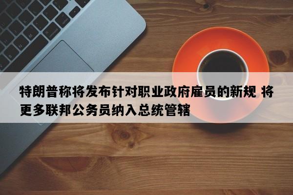 特朗普称将发布针对职业政府雇员的新规 将更多联邦公务员纳入总统管辖
