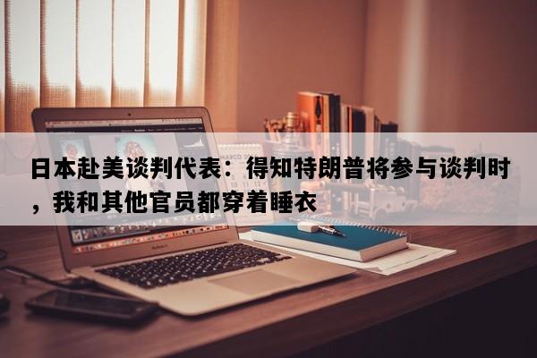 日本赴美谈判代表：得知特朗普将参与谈判时，我和其他官员都穿着睡衣