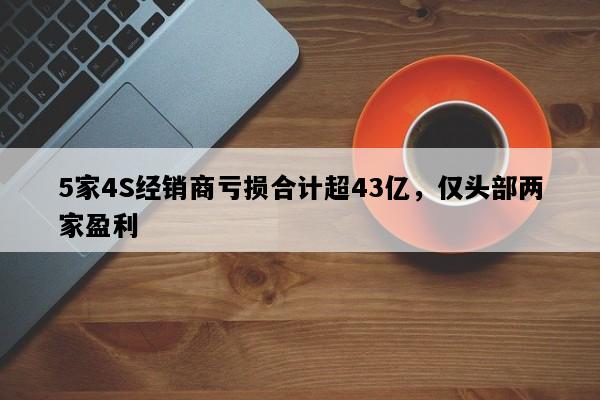 5家4S经销商亏损合计超43亿，仅头部两家盈利