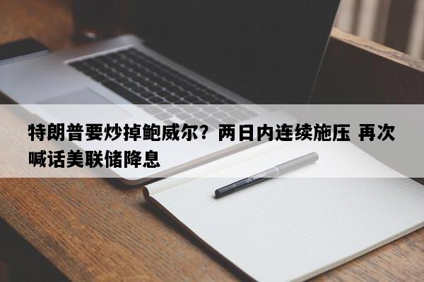 特朗普要炒掉鲍威尔？两日内连续施压 再次喊话美联储降息