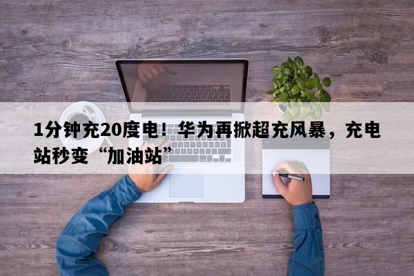 1分钟充20度电！华为再掀超充风暴，充电站秒变“加油站”