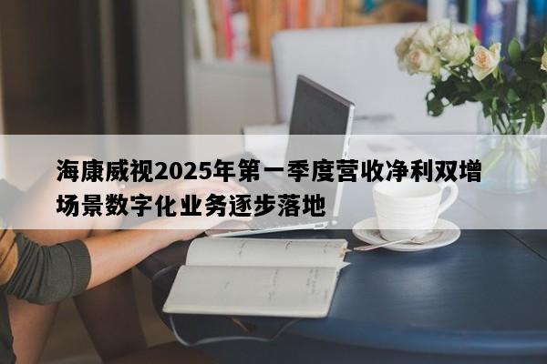 海康威视2025年第一季度营收净利双增 场景数字化业务逐步落地