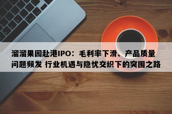 溜溜果园赴港IPO：毛利率下滑、产品质量问题频发 行业机遇与隐忧交织下的突围之路