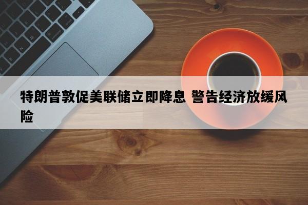 特朗普敦促美联储立即降息 警告经济放缓风险