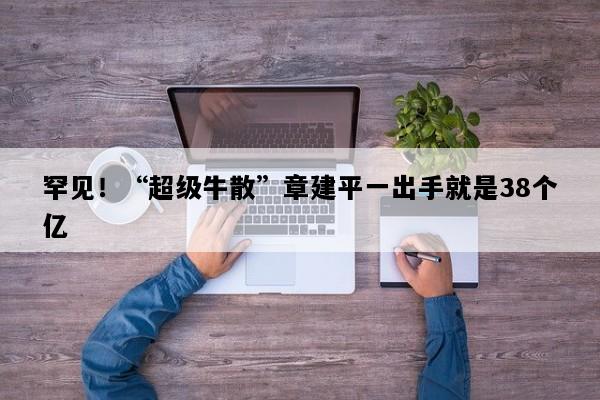 罕见！“超级牛散”章建平一出手就是38个亿