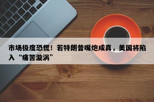 市场极度恐慌！若特朗普嘴炮成真，美国将陷入“痛苦漩涡”