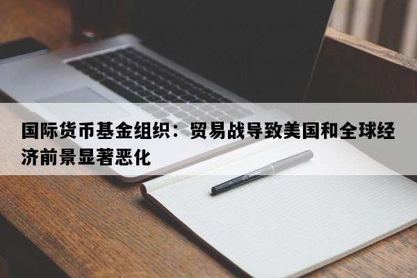 国际货币基金组织：贸易战导致美国和全球经济前景显著恶化