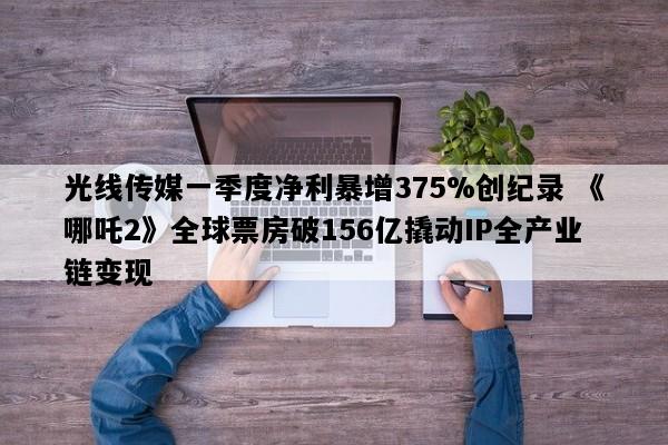 光线传媒一季度净利暴增375%创纪录 《哪吒2》全球票房破156亿撬动IP全产业链变现