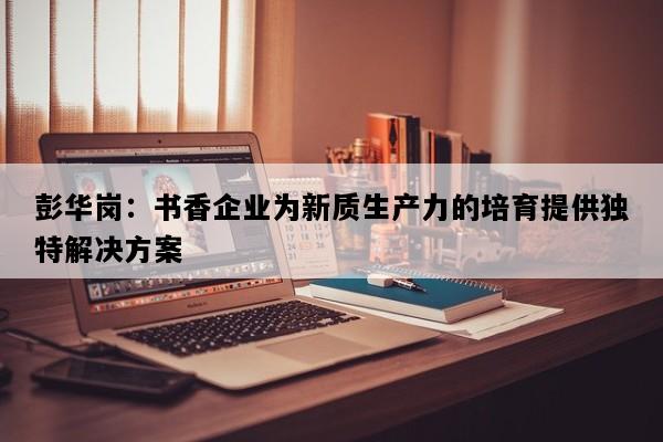 彭华岗：书香企业为新质生产力的培育提供独特解决方案