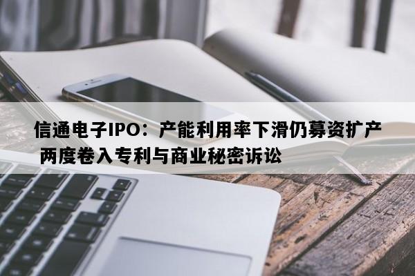 信通电子IPO：产能利用率下滑仍募资扩产 两度卷入专利与商业秘密诉讼