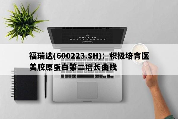福瑞达(600223.SH)：积极培育医美胶原蛋白第二增长曲线