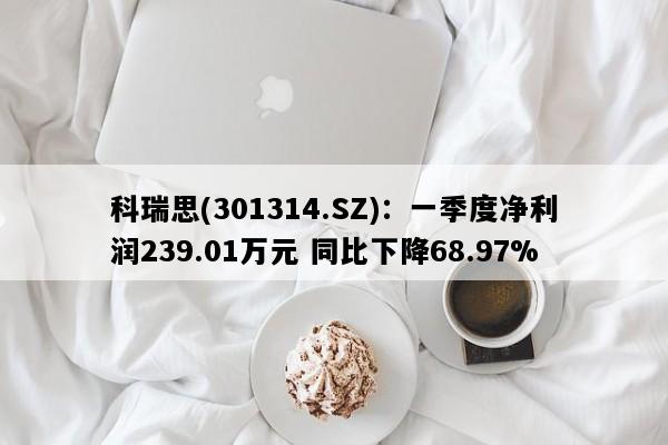 科瑞思(301314.SZ)：一季度净利润239.01万元 同比下降68.97%