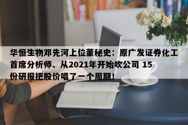华恒生物邓先河上位董秘史：原广发证券化工首席分析师、从2021年开始吹公司 15份研报把股价唱了一个周期！