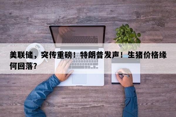 美联储，突传重磅！特朗普发声！生猪价格缘何回落？