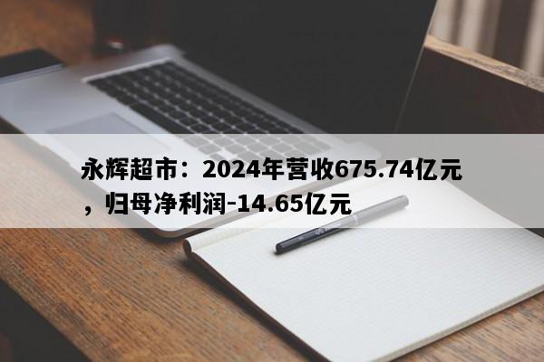 永辉超市：2024年营收675.74亿元，归母净利润-14.65亿元