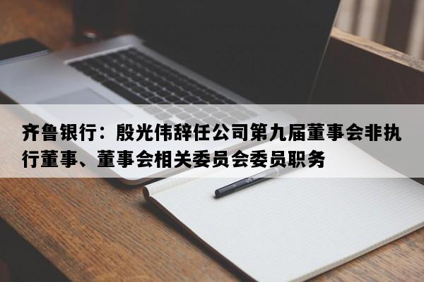 齐鲁银行：殷光伟辞任公司第九届董事会非执行董事、董事会相关委员会委员职务