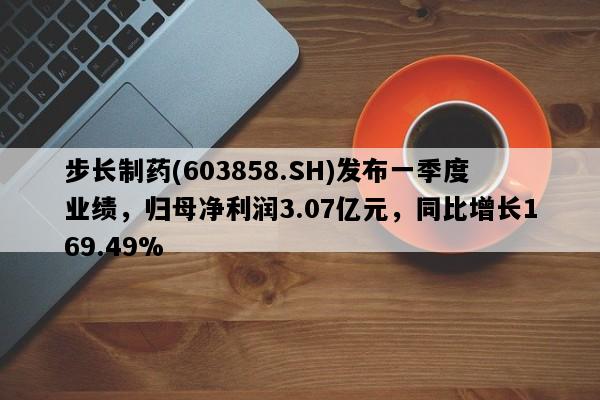 步长制药(603858.SH)发布一季度业绩，归母净利润3.07亿元，同比增长169.49%