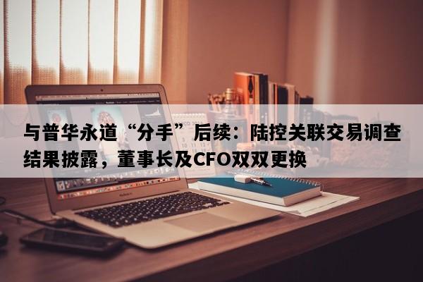 与普华永道“分手”后续：陆控关联交易调查结果披露，董事长及CFO双双更换