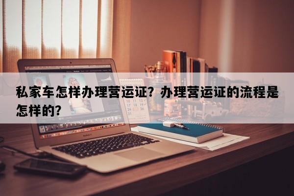 私家车怎样办理营运证？办理营运证的流程是怎样的？