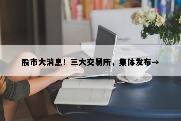 股市大消息！三大交易所，集体发布→