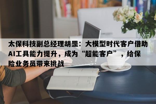 太保科技副总经理胡罡：大模型时代客户借助AI工具能力提升，成为“超能客户”，给保险业务员带来挑战