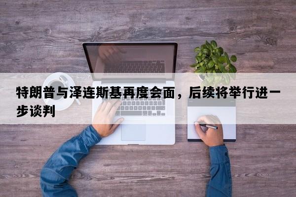 特朗普与泽连斯基再度会面，后续将举行进一步谈判