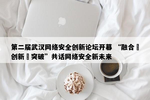 第二届武汉网络安全创新论坛开幕 “融合・创新・突破”共话网络安全新未来