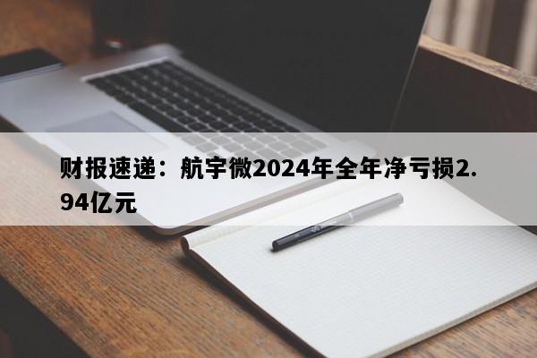 财报速递：航宇微2024年全年净亏损2.94亿元