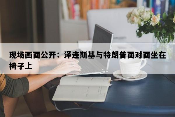 现场画面公开：泽连斯基与特朗普面对面坐在椅子上