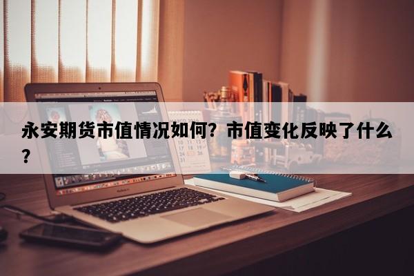 永安期货市值情况如何？市值变化反映了什么？
