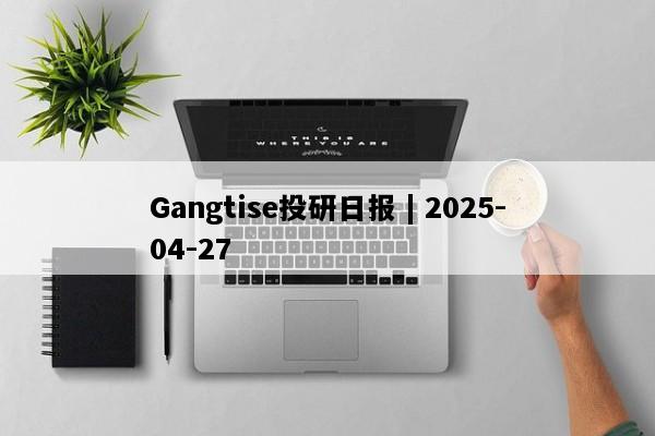 Gangtise投研日报 | 2025-04-27