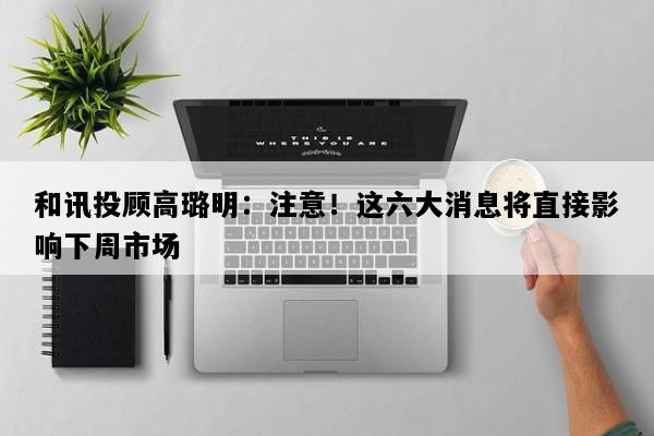 和讯投顾高璐明：注意！这六大消息将直接影响下周市场